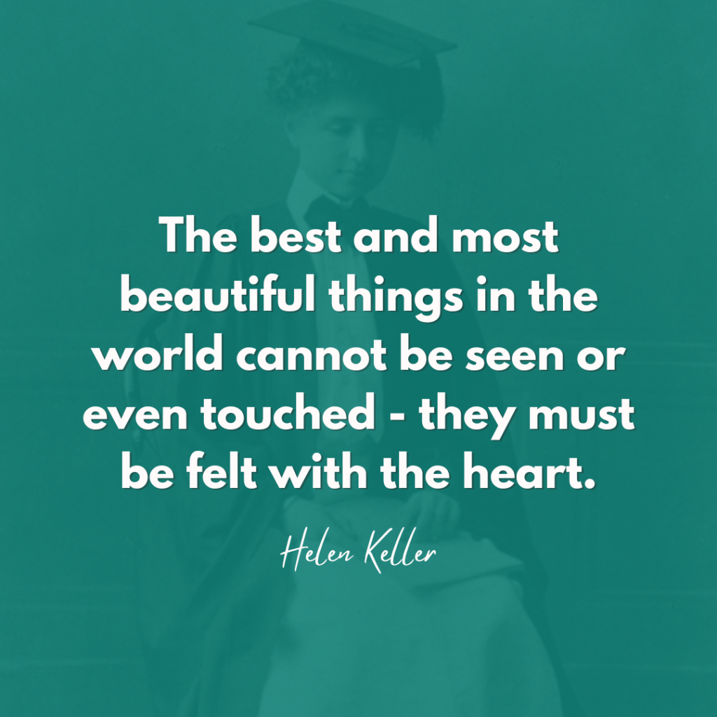 Helen Keller Quote "The best and most beautiful things in the world cannot be seen or even touched - they must be felt with the heart."
